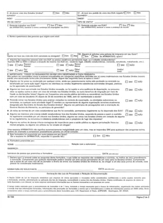 o. J{! oblo"e "iSIO dos Estados Unidos? !DSim [Q]NIlO 3'. J(j le"e seu pedido de "iSlO dos EUA negodo?!DSim [] Nao
lUANOO1 !QUANDO? _
)NDE?
_______________ ONOE?
TIPO DE VISTO?
jSIM ONAD ~~ o SIM [j NAo ~:~~
IrmllOI
Irmii
·IPO DE VISTa?
33. Preteode estudar nos EUA? II"'!JSim ILl Ntlo
ISe AFIRMAT/vO, est:reVflf 0 "onut II fI(>(/tJ~od.llrcoy,
2. Prelende Irabalhar nos EUA? ["] Sim [tJ Noo
fSe AFiRMAT/VO, escrflllet 0 "ome e enderer;o do l!fflPreglH/ot nos EUAI
4. t~ome e palentesco das pessoas que "iajam com VOC~
17. Alguma dos scgumlcs pesso:l~ (lsul 1lO~ EUA ou PO~5UI re5id~nCltl permaru:ml(! Icgal. ou!!:cidadao (!~I;]dunid(!n~o?
Assinaltl SIM Oll NAO e indiqutl!IsilooCiio dtlmesm8 nos EUA (e~. rosidtlnle le:gal. cidadiio esI8duniden5e. "'s'IlIndo, csllld"ndo. Irabalhendo, etc.).
J SIM !D NAo ~~~~~~' LI SIM 0 NAo ~~;~~' D SIM EJNAn
8.IMPORTANTE: TOOOS OS REOOERENTES DEVEM LER E RESPONDER A CADA PERGUNTA.
N~o podtlm scr conctldidos viSIOS 11PCSSO()Senau()drodns tlm cattlgorias tlSptlc(fitlOSdcfinid()s por ttlicomo inuclmissl"eis nos ESlados Unidos (tl~Ctll0
luando umll 8uIOfi~~iio 'enha sido pro"iam(lnl0 obtida. AI!)um dos Stl!)llinlosItons so aptiC!l(I "ocl!?
• Algumll "ez loi prcso au condenado por qunlqucr crime. ainda quo postcriOtmenle Itlnha sido perdoodo ou anistiado ou Ej SIM 0 NAn
beneficiado por outra aciio legal? Algumo "ez distribuiu ou "cndeu itegalmenlO subslancias controladas (dragas). pralicou
oufoiBIlenciBdordeproSlillliCfi01
• Algumll "az te"o SUB en1f<II:1anos Estados Unidos r8(:usada, no fo; sujeito a umll audiencill de depoflBCao, ou procurou 0 SIM L1NAo
obler ou ajudno OUlros a obler urn ";510 de entr&d& nos EstadoS Unidos. OU Oulro beneflCiO do imigr~iio pol moio de
Iraude ou declllrllCoos 10151151Alguma voz iroquenlou uma escolo publica IPfimaria ou secundaria) nos Estados Unidos
com urn "isto do OSludnnto IF) dopois do 30 do novombro do 1996. scm tcr rcembolsado a oscolo?
• Prtllcndtlcnlr;)r no~ EsI;)dos Unidos part!pmticar viot!I;:<3osno commie dtlC~Porl;)ciio. ou ;)tividades subvcrsivlls ou EI SIM i!J NAo
lerrorislos, ou qUO!qUCfoutra al'"idllde ;logol? E membro ou represenlanle de 0lgum8 organiza.;:/iotcrrorista8111almonte
designada pelo Secrelflrio de Estado dos Estados Unidos? Atguma "el participou de ptlrMlguicoos sob a orienlap'io do
Go"orno NazistlldnAlemllnhll. ollpat!icipou degenocfdio?
• Jd "iolou as nOlmas de urn "islo eSladunidense que Ihe foiconccdido. permaneccu ilegelmenle ou foideportado dos EUA? D SIM to NAo
• A!gum;) "cz momc"c uma crian(ll cidod6 estadunidcnse lora dos ESlados Unidos. scporada da pessoa a quem a cu5t6dia [J SIM D NAO
foiIcgnlmeme cenctldida por um tribunal nos ESllldos Unidos; nlgumn "ez "OIOU nos ESlndos UnidOl: em "iolncllo de alguma
Itliourcgutamenlo.ourcnunciout.cidadoniaestadunidensecomo prop6sito de lugirdo$impostos?
• AJguma "ez sofreu de doenQ! infeclo·conl&gi0$8 de imponAncia para a saude publico ou alguma pefulbaCiio lisica ou LI SIM r:::J NAo
mentol perigosa. ou a!guma vez utilizouou foi "ici!ldo em drogasl
Uma resposlo AFIRMATIVA nlio significa automalicamente ineligibilidodo para um "iSIO, mos se respondell SIM pnro quaisqucr dos perguntas ocime,
poderA scr chomodo 11comporecer pessoolmcnte pemnto urn olicial consular.
19. Este lormul6rio fo' preenchido por outrO pessoa em sou lavor?
(5e a rosposta lor AFIRMATIVA. responder iI queslfio 40.) EI Sim 10 Niio
to. Formul4rio p,ecnchidopor:
NOME: _
ENOEAEC;O: _
Aelacao com 0 solicilonle: _
~ssm3turo dnpcsson que preencheu 0 fo!muldno:
1. Doclaro que Ii 0 onlandi lodas ;)$ pcrguntos deste formolArio, e quo ladas as respos'as sAo verdadeillls e corrolas. no melhor do mou 8f1lendimenlO
e con"icciio. Compreendo quo quo!qucr dcc!oroClio podelll rosultor cm uma recusa pormancntc do um "iSIO para os Estodos Unidos. Compreondo
quo (I posse de urn "islo nlio dt 00 ponndor 0 direito de cntrer nos Estados Unidos dn Am6rica so, 110chegar a urn dos saus portOS do enlrad!l, essa
pessoalorconsideradeinndmissr"el
~SSINATURA 00 SOLICIT ANTE
Ooclaro~llo dos Leis de P,ivllc;dado 0 Reductio de Documenteciio
~ s~"o 222U1 d" Lei 1111 lmillra(;lo estabel!)QI que MquiWOS de "iSles epio"ado$ e ",cuudo. serlo c",,~der.dos conlidllnC;a;s II .",io usadol lomeme pI'.
" tormula<:io. em..nd., edrninislTacio ou aplica(;10 dn [eis de Imi!lra~iio. "acionlllidadll a oulTas leis d••.•£Stadol U"idos. C6pin ce<tific.odu o:Ie II,qui"ol de vistes .e
farib djllut~eis a urn uibun.t, se e51", e,quivus contivc,e'n in1u,tna~jjes qu~ ,,~ II'Clem te",,~s;.ia. "un, )JfuceuQ "m "".su.
o 1empo m&j.o cslimado !>'Ira ° pr"cng,;memo do I""m"':!rio ~ de I hO'3, incluindo 0 1empo """esstrio para a bUG"3 d" ;nto.ma~ile5. c>rg3nil,,~5o dos dados &011"it3d05
II l"visED linal das in'Ofma<:oos fornllcidlS. Info.me<:/ie, 010 precls.!o s•••fOfnecidu a menos que 0 fonnulAriep" ••• colel. de iniorma<:lIu P055U8 urn OMS ""lido. Envje
"<>n1ef1t',;". ,''''''" <>h",'P<' ""'im~d,, p~.a 0 pr""""hi",,,I1IO dest" /",,,,,,1';';0"""" U.S. O." •••.tmen1 ofStft111.AJRPSIOIR. W",h'ng!on. DC 2tl520.
)5-156 P6glOu2d02
 