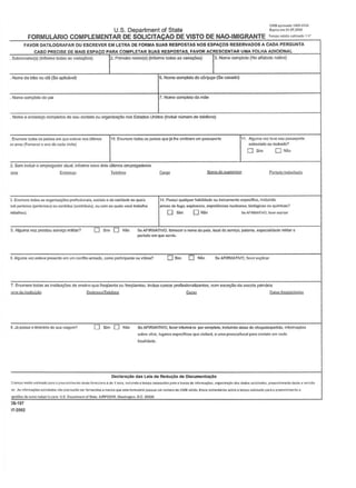 OMS.plOYadoI400.()I;).4
U.S. Department of State E~=31.()7~
FORMULARIO COMPLEMENTAR DE SOLICITACAO DE VISTO DE NAO-IMIGRANTE "m~"""_'"'
FAVOR DATILOGRAFAR OU ESCREVER EM LETRA DE FORMA SUAS RESPOSTAS NOS eSPAf;OS RESERVADOS A CADA PERGUNTA
CASO PRECISE DE MAIS ESPACO PARA COMPLETAR SUAS RESPOSTAS. FAVOR ACRESCENTAR UMA FOLHA ADICIONAL
. Nome da lJ'iX) ou dol (So apldveQ
r'Primciro nomc(s) (Informe tod:lS:lS v:lria~) 13. Nome completo (No :llf:lbcto MtiV<l). Sobrcnomc(s)(InfonnctodaS:lSvnrizu;:6cs)
. Noma complato do pili 7. Nome completoda mao
5. Nome oomploto do cOnjuge (So casado)
Nome (I ondCf~ comp!etos M sou contato ou organ~ oos Estados Unidos (tnduil' nlimero de telefono)
Enumere todos os parses em quo oslove nos iilUmes 1'0, Enumcro todosos pafses quolA IhcemiUrnm Urn passaporle
!zenoa (Fomecer 0 ano do cada vIlIIUI)
I
II. AI!)Umevezl~vtlseupassapone
extrev1edoouroubado?
D Sim ONiiu
2. Sem induil' 0 empregadof 111)111,informo sellS dais ultimos empregadoms
~ Telelooe
3. Enumero Lodas es organlzll,.&la prollsslonals, sociais 0 do cark!a<le as qu~is 14. Pouul '1LJaiquer IlabUldiide ou treiMmcnlo especfrico, Ir.cluindo
:lO&ptII<:II1CU (pt!flenamJouoontrilNi (oonttibuiu),ou COIl,as'lo;:H'vucio IJabalha anm,sdllluyo,explusi..,s.expeI'lUrn:illlu •.rclIIares,bio!6viccoaw'l"im":as?
IlIba1hou). 0 Sim 0 Nlio SaAF'RMATIVO,ra_uplica'
5. Alguma voz PfOStou sorviQO milil8r'1 0 Sim 0 N1Io Se AFIRMATIVO, fomc.::er 0 nome do pals.loeal do scrv1<;o, patenlO, especlalldaoo mllitar 0
pcriodo em GUO s.erviu.
DSim 0 Nio SeAFIRMATIVO.favore)O.jlkar6. AIojruma vez esleve pl'escnlo em um cooftiloarmado, como panidpanle ou vilime?
7. Enumer& lodas as institui¢es do onslno quo freqiionta ou froqiiontou. InduB cursos pmfissionaliVlrlto~, com oxr.eo;ilo da escola prim!rio
S.JbpO$sutoltine<~riodciuavlltgem? o Sim 0 Naa SeAFIRMATIVO,favorinformtr~o porcomplelo,inclulndodata,dcchcgncla/paruda.inlonnllQl'les
sabre v60s, lugMes nspccifi<:os que vi~ilArIi, e IJmB pnssoa~O<:a1 para COOI~to em r~d;I
Docillrac40 das Lois dll RoduCllo de Documontllc1o
[)'."'pc> "'d'o •.•_" pora op, •.•ncI!,••••,'" "''''~ fl"""I~'1o<! de 1 nor~,1""""""'0 !""'PO ....,.~ •.Mn p~'" ~ Dl"''''' de ~f01'rn:.¢cr.,o'll_'n'r"{Ao <10<moos sollclt,,_. p,uocn;men'odeSl<l. revtm
al. ••••1nf«1I"IA¢*.SOIJ<:IlM3arJ(lp~k>$l,tor-.amenosq •••uo'''''r''"lOrlopoo.w&y'''...:rmoro''''oMaval''''.E ••••.••__ oo''*''eO'ompoH_.,.,.."p" •.,r><;hIme"'00
~de '_I<>_a.I)_S.o.,.."rnentolS"'''',AIRPSlt)IR,W,$llinglon,D.C.2C~2C
)5-157
)7-2002
 