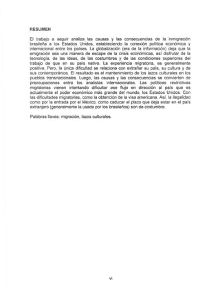RESUMEN
EI trabajo a seguir analiza las causas y las consecuencias de la inmigraci6n
brasilefia a los Estados Unidos, estableciendo la conexion politica economica y
internacional entre los paises. La globalizacion (era de la informacion) deja que la
emigracion sea una manera de escape de la crisis economicas, as! disfrutar de la
tecnologia, de las ideas, de las costumbres y de las condiciones superiores del
trabajo de que en su pars nativD. La 8xperiencia migratoria, es general mente
positiva. Pero, la unica dificultad se relaciona con extrafiar su pais, su cultura y de
sus contemporimios. EI resultado es el mantenimiento de los lazes culturales en los
pueblos transnacionales. Luego, las causas y las consecuencias S8 convierten de
preocupaciones entre los analistas internacionales. Las politicas restrictivas
migratorias vienen intentando dificultar ese f1ujo en direcci6n al pais que es
actualmente el poder economico mas grande del mundo, los Estados Unidos. Con
las dificullades migratorias, como la obtencion de la visa americana. Asi, la ilegalidad
como por la entrada por el Mexico, como caducar el plazo que deja estar en el pais
extranjero (generalmente la usada por los brasilefios) son de costumbre.
Palabras liaves: migracion, lazos culturales.
vi
 