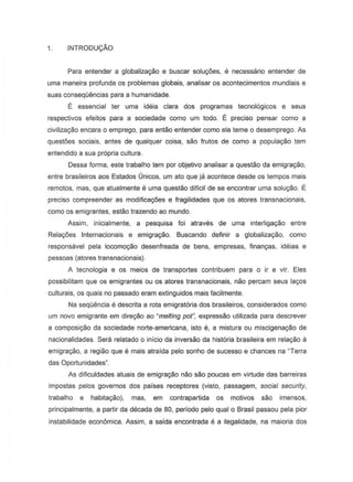 1. INTRODU9Ao
Para entender a globalizac;ao e buscar soluc;oes, e necessaria entender de
urna maneira profunda as problemas globais, analisar as acontecimentos mundiais e
suas conseqOencias para a humanidade.
E essencial ter urna ideia clara dos programas tecno16gicos e seus
respectivDs efeitos para a sociedade como urn todo. E preciso pensar como a
civiliz8C;80 encara 0 emprego, para entaD entender como ela teme 0 desemprego. As
quest6es sociais, antes de qualquer coisa, sao frutos de como a populayao tem
entendido a sua propria cultura.
Dessa forma, este trabalho tem por objetivo analisar a questao da emigrayao,
entre brasileiros aos Estados Unicos, urn ato que ja aconteee desde as tempos mais
remotes, mas, que atualmente e urna questao diffcil de S8 encontrar urna solu~o. E
preciso compreender as modificagaes e fragilidades que as atores transnacionais,
como os emigrantes, estao trazendo ao mundo.
Assim, inicialmente, a pesquisa foi atraves de uma interliga~o entre
Rela90es Internacionais e emigra9ao. Buscando definir a globaliza~o, como
responsavel pela locomo~o desenfreada de bens, empresas, finan98s, ideias e
pessoas (atores transnacionais).
A tecnologia e os meios de transportes contribuem para 0 ir e vir. Eles
possibilitam que os emigrantes ou os atores transnacionais, nao percam seus la90s
culturais, os quais no passado eram extinguidos mais facilmente.
Na sequencia e descrita a rota emigrat6ria dos brasileiros, considerados como
um novo emigrante em dire~o ao "melting paiN, expressao utilizada para descrever
a composi9aO da sociedade norte-americana, isto e, a mistura ou miscigena9Bo de
nacionalidades. Sera relatado 0 infcio da inversao da historia brasileira em rela980 a
emigra~o, a regiao que e mais atraida pelo sonho de sucesso e chances na "Terra
das Oportunidades"
As dificuldades atuais de emigra~o nao sao poucas em virtude das barreiras
impostas pelos governos dos parses receptores (visto, passagem, social security,
trabalho e habitayao), mas, em contrapartida os motivos sao imensos,
principalmente, a partir da decada de 80, periodo pelo qual 0 Brasil passou pela pior
instabilidade econ6mica. Assim, a saida encontrada e a ilegalidade, na maioria dos
 