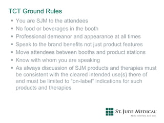 TCT Ground Rules
 You are SJM to the attendees
 No food or beverages in the booth
 Professional demeanor and appearance at all times
 Speak to the brand benefits not just product features
 Move attendees between booths and product stations
 Know with whom you are speaking
 As always discussion of SJM products and therapies must
be consistent with the cleared intended use(s) there of
and must be limited to “on-label” indications for such
products and therapies
 