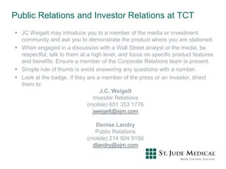 Public Relations and Investor Relations at TCT
 JC Weigelt may introduce you to a member of the media or investment
community and ask you to demonstrate the product where you are stationed.
 When engaged in a discussion with a Wall Street analyst or the media, be
respectful, talk to them at a high level, and focus on specific product features
and benefits. Ensure a member of the Corporate Relations team is present.
 Simple rule of thumb is avoid answering any questions with a number.
 Look at the badge. If they are a member of the press or an investor, direct
them to:
J.C. Weigelt
Investor Relations
(mobile) 651 353 1776
jweigelt@sjm.com
Denise Landry
Public Relations
(mobile) 214 924 9156
dlandry@sjm.com
 