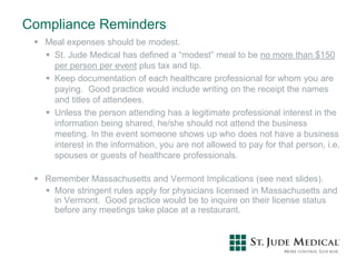 Compliance Reminders
 Meal expenses should be modest.
 St. Jude Medical has defined a “modest” meal to be no more than $150
per person per event plus tax and tip.
 Keep documentation of each healthcare professional for whom you are
paying. Good practice would include writing on the receipt the names
and titles of attendees.
 Unless the person attending has a legitimate professional interest in the
information being shared, he/she should not attend the business
meeting. In the event someone shows up who does not have a business
interest in the information, you are not allowed to pay for that person, i.e.
spouses or guests of healthcare professionals.
 Remember Massachusetts and Vermont Implications (see next slides).
 More stringent rules apply for physicians licensed in Massachusetts and
in Vermont. Good practice would be to inquire on their license status
before any meetings take place at a restaurant.
 