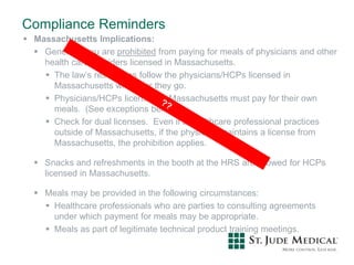Compliance Reminders
 Massachusetts Implications:
 Generally you are prohibited from paying for meals of physicians and other
health care providers licensed in Massachusetts.
 The law’s restrictions follow the physicians/HCPs licensed in
Massachusetts wherever they go.
 Physicians/HCPs licensed in Massachusetts must pay for their own
meals. (See exceptions below).
 Check for dual licenses. Even if a healthcare professional practices
outside of Massachusetts, if the physician maintains a license from
Massachusetts, the prohibition applies.
 Snacks and refreshments in the booth at the HRS are allowed for HCPs
licensed in Massachusetts.
 Meals may be provided in the following circumstances:
 Healthcare professionals who are parties to consulting agreements
under which payment for meals may be appropriate.
 Meals as part of legitimate technical product training meetings.
 