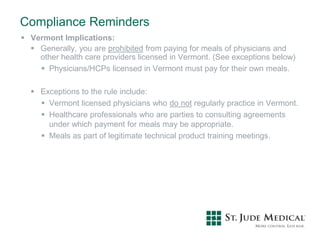 Compliance Reminders
 Vermont Implications:
 Generally, you are prohibited from paying for meals of physicians and
other health care providers licensed in Vermont. (See exceptions below)
 Physicians/HCPs licensed in Vermont must pay for their own meals.
 Exceptions to the rule include:
 Vermont licensed physicians who do not regularly practice in Vermont.
 Healthcare professionals who are parties to consulting agreements
under which payment for meals may be appropriate.
 Meals as part of legitimate technical product training meetings.
 