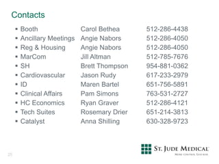 Contacts
25
 Booth Carol Bethea 512-286-4438
 Ancillary Meetings Angie Nabors 512-286-4050
 Reg & Housing Angie Nabors 512-286-4050
 MarCom Jill Altman 512-785-7676
 SH Brett Thompson 954-881-0362
 Cardiovascular Jason Rudy 617-233-2979
 ID Maren Bartel 651-756-5891
 Clinical Affairs Pam Simons 763-531-2727
 HC Economics Ryan Graver 512-286-4121
 Tech Suites Rosemary Drier 651-214-3813
 Catalyst Anna Shilling 630-328-9723
 
