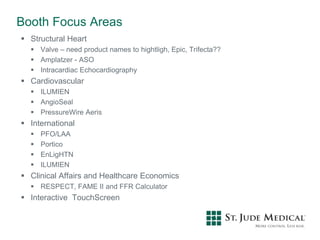 Booth Focus Areas
 Structural Heart
 Valve – need product names to hightligh, Epic, Trifecta??
 Amplatzer - ASO
 Intracardiac Echocardiography
 Cardiovascular
 ILUMIEN
 AngioSeal
 PressureWire Aeris
 International
 PFO/LAA
 Portico
 EnLigHTN
 ILUMIEN
 Clinical Affairs and Healthcare Economics
 RESPECT, FAME II and FFR Calculator
 Interactive TouchScreen
 