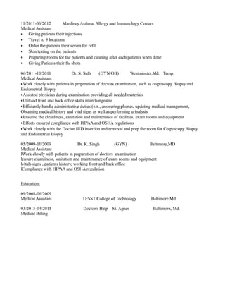 11/2011-06/2012 Mardiney Asthma, Allergy and Immunology Centers
Medical Assistant
• Giving patients their injections
• Travel to 9 locations
• Order the patients their serum for refill
• Skin testing on the patients
• Preparing rooms for the patients and cleaning after each patients when done
• Giving Patients their flu shots
06/2011-10/2011 Dr. S. Sidh (GYN/OB) Westminster,Md. Temp.
Medical Assistant
•Work closely with patients in preparation of doctors examination, such as colposcopy Biopsy and
Endometrial Biopsy
•Assisted physician during examination providing all needed materials
•Utilized front and back office skills interchangeable
•Efficiently handle administrative duties (e.x., answering phones, updating medical management,
Obtaining medical history and vital signs as well as performing urinalysis
•Ensured the cleanliness, sanitation and maintenance of facilities, exam rooms and equipment
•Efforts ensured compliance with HIPAA and OSHA regulations
•Work closely with the Doctor IUD insertion and removal and prep the room for Colposcopy Biopsy
and Endometrial Biopsy
05/2009-11/2009 Dr. K. Singh (GYN) Baltimore,MD
Medical Assistant
lWork closely with patients in preparation of doctors examination
lensure cleanliness, sanitation and maintenance of exam rooms and equipment
lvitals signs , patients history, working front and back office
lCompliance with HIPAA and OSHA regulation
Education:
09/2008-06/2009
Medical Assistant TESST College of Technology Baltimore,Md
03/2015-04/2015 Doctor's Help St. Agnes Baltimore, Md.
Medical Billing
 