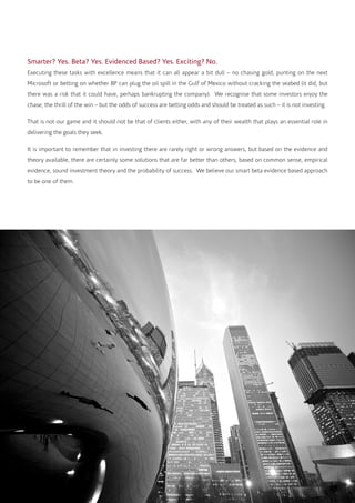 Smarter? Yes. Beta? Yes. Evidenced Based? Yes. Exciting? No.
Executing these tasks with excellence means that it can all appear a bit dull – no chasing gold, punting on the next
Microsoft or betting on whether BP can plug the oil spill in the Gulf of Mexico without cracking the seabed (it did, but
there was a risk that it could have, perhaps bankrupting the company). We recognise that some investors enjoy the
chase, the thrill of the win – but the odds of success are betting odds and should be treated as such – it is not investing.
That is not our game and it should not be that of clients either, with any of their wealth that plays an essential role in
delivering the goals they seek.
It is important to remember that in investing there are rarely right or wrong answers, but based on the evidence and
theory available, there are certainly some solutions that are far better than others, based on common sense, empirical
evidence, sound investment theory and the probability of success. We believe our smart beta evidence based approach
to be one of them.
 