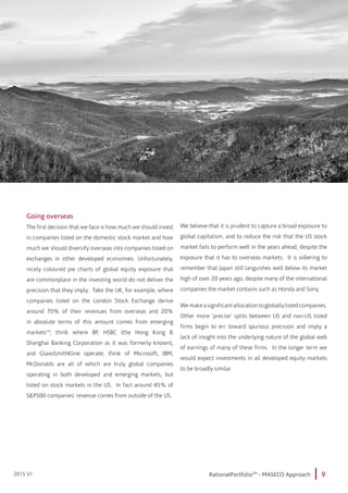 9RationalPortfolioTM
- MASECO Approach2015 V1
Going overseas
The first decision that we face is how much we should invest
in companies listed on the domestic stock market and how
much we should diversify overseas into companies listed on
exchanges in other developed economies. Unfortunately,
nicely coloured pie charts of global equity exposure that
are commonplace in the investing world do not deliver the
precision that they imply. Take the UK, for example, where
companies listed on the London Stock Exchange derive
around 70% of their revenues from overseas and 20%
in absolute terms of this amount comes from emerging
markets10
; think where BP, HSBC (the Hong Kong &
Shanghai Banking Corporation as it was formerly known),
and GlaxoSmithKline operate; think of Microsoft, IBM,
McDonalds are all of which are truly global companies
operating in both developed and emerging markets, but
listed on stock markets in the US. In fact around 45% of
S&P500 companies’ revenue comes from outside of the US.
We believe that it is prudent to capture a broad exposure to
global capitalism, and to reduce the risk that the US stock
market fails to perform well in the years ahead, despite the
exposure that it has to overseas markets. It is sobering to
remember that Japan still languishes well below its market
high of over 20 years ago, despite many of the international
companies the market contains such as Honda and Sony.
Wemakeasignificantallocationtogloballylistedcompanies.
Other more ‘precise’ splits between US and non-US listed
firms begin to err toward spurious precision and imply a
lack of insight into the underlying nature of the global web
of earnings of many of these firms. In the longer term we
would expect investments in all developed equity markets
to be broadly similar.
 