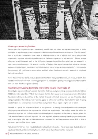 10 RationalPortfolioTM
- MASECO Approach 2015 V12015 V1
Currency exposure implications
Whilst over the long-term currency movements should even out, when an overseas investment is made,
non-dollar or non-domestic currency exposure is taken on that will impact shorter-term returns. Does this matter?
First of all, currency movements have a level of volatility similar to that of equities, so if one is going to take
any currency exposure, it should sit predominantly in the Return Engine part of any portfolio11
. Second, a range
of currencies will be owned, such as the UK Sterling, Japanese Yen and the Euro, which are not necessarily in
sync, which spreads currency risk around a number of baskets. Our research shows that taking on currency
exposure on global equity investments has little impact on mid-to longer-term return volatility12
. In the shorter
term currency will contribute to returns either positively (when the domestic currency weakens) or negatively
(when it strengthens).
Given that some of our clients are truly global in terms of their lifestyles and liabilities, we discuss, in-depth, their
need to remain diversified from a currency perspective to protect their global purchasing power and ensure that
they can meet their future global liabilities.
Risk Premium Investing: Seeking to improve the risk and return trade-off
Driven by the research evidence13
, we note that within the broad equity market (e.g. as represented by the Wilshire
5000 Index in the US and the FTSE All Share Index in the UK), there appear to be two characteristics of firms that
have delivered returns above those of the market. In short, both small companies and less financially robust
companies (often referred to as ‘value’ stocks) appear to exhibit increased risks that make their cost of raising
capital higher; as a consequence, owners of their equity or debt should expect a higher rate of return.
We seek to capture this incremental return, or ‘risk premium’, by owning constrained exposure to these types
of company, over and above the exposure that exists in the broad market. We are fully aware that whilst this
premium is expected, it is far from certain and extended periods may exist, as they have in the past, when this
‘risk premium’ does not exist or is negative. The same argument applies to investing in emerging market equities,
which carry higher risks. We call these incremental exposures ‘tilts’ and they represent around 40% to 50% of
the equity portion of the Return Engine.
To balance the ‘tilts’ we have included allocations to global real estate, a hybrid asset class that sits between
equities and bonds, and to commodity futures, which help to diversify some of the equity risk.
 