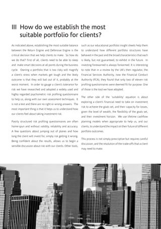 III How do we establish the most
suitable portfolio for clients?
As indicated above, establishing the most suitable balance
between the Return Engine and Defensive Engine is the
critical decision that we help clients to make. So how do
we do that? First of all, clients need to be able to sleep
and make smart decisions at all points during the business
cycle. Owning a portfolio that is too risky will magnify
a client’s stress when markets get tough and the likely
outcome is that they will bail out of it, probably at the
worst moment. In order to gauge a client’s tolerance for
risk we have researched and adopted a widely used and
highly regarded psychometric risk profiling questionnaire
to help us, along with our own assessment techniques. It
is not a test and there are no right or wrong answers. The
most important thing is that it helps us to understand how
our clients feel about taking investment risk.
Poorly structured risk profiling questionnaires are often
home-spun and without validity, reliability and accuracy.
A few questions about jumping out of planes and how
long the client will invest for, simply risk getting it wrong.
Being confident about the results, allows us to begin a
sensible discussion about risk with our clients. Other tools,
such as our educational portfolio insight sheets help them
to understand how different portfolio structures have
behaved in the past and the broad characteristics that each
is likely, but not guaranteed, to exhibit in the future. In
investing forewarned is always forearmed. It is interesting
to note that in a review by the UK’s then regulator, the
Financial Services Authority, now the Financial Conduct
Authority (FCA), they found that only two of eleven risk
profiling questionnaires were deemed fit for purpose. One
of those is the tool we have adopted.
The other side of the ‘suitability’ equation is about
exploring a client’s financial need to take on investment
risk to achieve the goals set, and their capacity for losses,
given the level of wealth, the flexibility of the goals set,
and their investment horizon. We use lifetime cashflow
planning models when appropriate to help us, and our
clients, to understand the impact on their future of different
portfolio outcomes.
This process is not simply prescriptive but requires careful
discussion, and the resolution of the trade-offs that a client
may need to make.
 