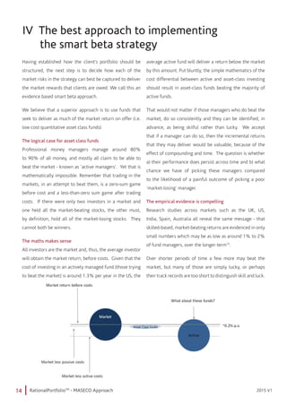 14 RationalPortfolioTM
- MASECO Approach 2015 V12015 V1
IV The best approach to implementing 		 	
the smart beta strategy
Having established how the client’s portfolio should be
structured, the next step is to decide how each of the
market risks in the strategy can best be captured to deliver
the market rewards that clients are owed. We call this an
evidence based smart beta approach.
We believe that a superior approach is to use funds that
seek to deliver as much of the market return on offer (i.e.
low cost quantitative asset class funds).
The logical case for asset class funds
Professional money managers manage around 80%
to 90% of all money, and mostly all claim to be able to
beat the market - known as ‘active managers’. Yet that is
mathematically impossible. Remember that trading in the
markets, in an attempt to beat them, is a zero-sum game
before cost and a less-than-zero sum game after trading
costs. If there were only two investors in a market and
one held all the market-beating stocks, the other must,
by definition, hold all of the market-losing stocks. They
cannot both be winners.
The maths makes sense
All investors are the market and, thus, the average investor
will obtain the market return, before costs. Given that the
cost of investing in an actively managed fund (those trying
to beat the market) is around 1.3% per year in the US, the
average active fund will deliver a return below the market
by this amount. Put bluntly, the simple mathematics of the
cost differential between active and asset-class investing
should result in asset-class funds beating the majority of
active funds.
That would not matter if those managers who do beat the
market, do so consistently and they can be identified, in
advance, as being skilful rather than lucky. We accept
that if a manager can do so, then the incremental returns
that they may deliver would be valuable, because of the
effect of compounding and time. The question is whether
a) their performance does persist across time and b) what
chance we have of picking these managers compared
to the likelihood of a painful outcome of picking a poor
‘market-losing’ manager.
The empirical evidence is compelling
Research studies across markets such as the UK, US,
India, Spain, Australia all reveal the same message - that
skilled-based, market-beating returns are evidenced in only
small numbers which may be as low as around 1% to 2%
of fund managers, over the longer-term15
.
Over shorter periods of time a few more may beat the
market, but many of those are simply lucky, or perhaps
their track records are too short to distinguish skill and luck.
 