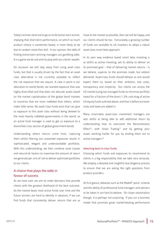 15RationalPortfolioTM
- MASECO Approach2015 V1
Today’s winners tend not to go on to be tomorrow’s winner,
implying that short-term performance, on which so much
product choice is sometimes based, is more likely to be
due to random noise than skill. In our opinion, the odds of
finding tomorrow’s winning managers are gambling odds.
It is a game we do not wish to play with our clients’ wealth.
On occasion we will step away from using asset class
funds, but that is usually driven by the fact that an asset
class alternative is not currently available to reflect
the risk exposure that we require. A case in point is our
allocation to world bonds; we wanted exposure that was
highly diversified and that does not allocate assets based
on the market capitalisation of the global bond markets
to countries that are more indebted than others, which
make little sense. No asset class funds exist that can give
us exposure to this asset class without being skewed to
the most heavily indebted governments in the world, so
an active fund manager is used to get us exposure to a
diversified cross section of global government bonds.
Understanding where returns come from, capturing
them whilst filtering out unwanted exposures results in
sophisticated, elegant and understandable portfolios.
With this understanding, we then combine asset classes
and return/risk factors to maximise the amount of return
we generate per unit of risk to deliver optimised portfolios
to our clients.
A choice that plays the odds in
favour of success
As we have said, we aim to make decisions that provide
clients with the greatest likelihood of the best outcome.
As the market beats most active funds over time and the
future winners are hard to identify in advance, if we can
find funds that consistently deliver returns that are as
close to the market as possible, then we will be happy, and
our clients should be too. Fortunately a growing number
of funds are available to US investors to adopt a robust
asset-class smart beta approach.
In its own way evidence based smart beta investing is
as skilful as active investing, yet its ability to deliver on
its promised goal – that of delivering market returns - is
we believe, superior to the promises made, but seldom
delivered. Asset-class funds should behave as one would
expect them to, based on their ambition, low costs,
transparency and simplicity. Our clients can access the
US market (using tax-managed funds to minimise portfolio
taxes) for a fraction of the direct 1.3% cost drag of active
US equity funds outlined above, and that is before turnover
costs and taxes are added in.
Many smart-beta asset-class investment managers are
also skilful at being able to add additional return by
understanding how to overcome the Reconstitution
Effect16
, with Smart Trading17
and by getting your
assets working harder for you by lending them out to
active managers18
.
Selecting best-in-class funds
Choosing which funds and exposures to recommend to
clients is a big responsibility that we take very seriously.
We employ a detailed and insightful due diligence process
to ensure that we are asking the right questions from
product providers.
At first glance, debacles such as the Madoff ‘ponzi’ scheme
and the ability of professional fund managers and advisers
to be taken in are hard to believe. On closer examination
though, it is perhaps not surprising. If you run a business
model that promises great market-beating performance
 