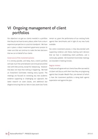 18 RationalPortfolioTM
- MASECO Approach 2015 V12015 V1
VI Ongoing management of client
portfolios
Our objective is to get our clients invested in a portfolio
that they do not have to worry about, either from a return
experience perspective or a practical standpoint. We have
put in place a robust investment governance process to
make sure that we continue to make the best decisions
that we can on behalf of our clients.
Governance of the investment process
It is entirely possible, and likely, that a client’s portfolio
will look much the same between one time period and the
next with little activity, except for rebalancing. However
that does not mean that nothing is happening. We hold
an Investment Committee meeting every quarter. The
meetings are focused on reviewing any new academic
evidence supporting or challenging our approach, the
latest research on asset classes, and additional due
diligence ensuring that our best-in-class asset-class funds
remain so, given the performance of our existing funds
against their benchmarks and in light of any new funds
available.
Our entire investment process is fully documented with
supporting evidence and theory backing each decision
that we face in establishing client portfolios, and is
continually updated. All Investment Committee meetings
are recorded in meeting minutes.
Regular reviews
Finally we will agree with our clients how often we need to
sit down and discuss with them how they are progressing
against their broader Wealth Plan, one element of which
is how the investment portfolio is doing both against
expectation and against the plan.
 