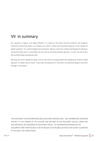 21RationalPortfolioTM
- MASECO Approach2015 V1
VII In summary
Our approach is logical, and highly effective. It is based on the latest empirical evidence and academic
investment theory that allows us to deliver our clients a robust and diversified exposure to the rewards of
global capitalism. It is understandable and transparent. Returns come from markets and the goal of seeking an
enhanced market return is achievable over time and an eminently sensible approach. In short, we aim to do a
few sensible things exceptionally well.
We hope you have enjoyed this paper, and can see why we strongly believe that adopting an evidence based
approach is a better way to invest. If you have any questions or comments, we would be happy to talk them
through in more detail.
THIS DOCUMENT IS FOR INFORMATION AND EDUCATION PURPOSES ONLY. ANY INFORMATION CONTAINED
WITHIN IT IS THE OPINION OF THE AUTHORS AND NOTHING IN THIS DOCUMENT SHOULD, UNDER ANY
CIRCUMSTANCES, BE CONSIDERED AS INVESTMENT ADVICE. ALL INFORMATION PROVIDED IN THIS
DOCUMENT COMES FROM SOURCES THAT WE BELIEVE TO BE RELIABLE ALTHOUGH WE DO NOT GUARANTEE
ITS ACCURACY OR COMPLETENESS.
 