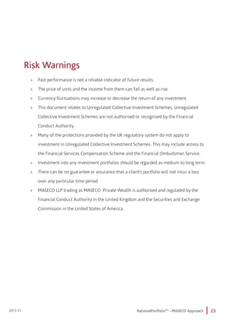 23RationalPortfolioTM
- MASECO Approach2015 V1
Risk Warnings
»» Past performance is not a reliable indicator of future results.
»» The price of units and the income from them can fall as well as rise.
»» Currency fluctuations may increase or decrease the return of any investment.
»» This document relates to Unregulated Collective Investment Schemes, Unregulated 	
	 Collective Investment Schemes are not authorised or recognised by the Financial		
	 Conduct Authority.
»» Many of the protections provided by the UK regulatory system do not apply to 		
	 investment in Unregulated Collective Investment Schemes. This may include access to 	
	 the Financial Services Compensation Scheme and the Financial Ombudsman Service.
»» Investment into any investment portfolios should be regarded as medium to long term.
»» There can be no guarantee or assurance that a client’s portfolio will not incur a loss 		
	 over any particular time period.
»» MASECO LLP trading as MASECO Private Wealth is authorised and regulated by the 		
	 Financial Conduct Authority in the United Kingdom and the Securities and Exchange 		
	 Commission in the United States of America.
 