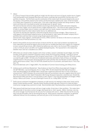 25RationalPortfolioTM
- MASECO Approach2015 V1
13
14
15
16
17
18
Albion
In a piece of research that provides significant insight into the nature and source of equity market returns, Eugene
Fama and Kenneth French proposed that three main factors could describe around 95% of all the return of a
portfolio of equities. The first factor was the contribution of the market itself; the second related to the size of
the equities in the portfolio relative to the market; and the third factor related to the ‘value’ of the firm based
on its book value compared to its market value – firms with a high book-to-market ratio being classed as ‘value’
stocks and those with a low book-to-market ratio being known as ‘growth’ stocks.
The work has become central to robust portfolio structuring as the equities of smaller and value companies
appear to have a higher cost of capital and thus a higher expected return. The historical data support this thesis.
In order to achieve higher returns investors must take more risk. Astute investors may seek to tilt portfolios
towards these factors to obtain above market returns, for additional risk.
This work has also become important in deconstructing the returns of active managers. Many instances of
what appears to be skill-based outperformance can be attributed to ‘style’ (value and smaller company tilts) in
portfolios that could have been accessed using cheaper passive alternatives.
Seminal work: Fama, Eugene F., and Kenneth R. French, (1993) ‘Common risk factors in the returns on stocks and
bonds’, Journal of Financial Economics 33, 3-56.
Based on the portfolio structure that we have arrived at and the risk, return and correlation assumptions we
have made (which we would be happy to discuss with you) our broadly diversified return engine mix is expected
to return around 6% per annum, after inflation but before any costs, with a risk of around 19% compared to
a return of 5% per annum and 20% risk for global developed equities. The improvement in the relationship
between return and risk is valuable to our clients.
While there are a broad number of papers with similar numbers, research undertaken by John Bogle, one of the
founders of the passive investment movement clearly reveals the fund picking challenge. Looking at a period
from 1970 to 2005, and reviewing all 355 US equity mutual funds in 1970, he found that only 132 funds actually
survived through to 2005! Of those only 9 evidenced statistically valid levels of skill; of those, six had high
outperformance in the early years attracting significant assets and then their star fell back to earth, exhibiting
patchy performance at best. Only 3 of 355 funds showed any form of consistent, skill-based returns. That is less
than 1%.
Recommended book: John C. Bogle (2007), The Little Book of Common Sense Investing, John Wiley & Sons.
Anthony Lynch and Richard Mendenhall, ”New Evidence on Stock Price Effects Associated with Changes in
the S&P 500 Index,” Journal of Business 70, no. 3 (July 1997): 351-83 showed that after S&P announced a
stock was being added to the S&P500 index it would have a significant abnormal return of 3% on the day of
announcement, 3.807% between the announcement date and reconstitution day and a negative abnormal return
after the reconstitution date. Rajesh Chakrabarti, Wei Huang, Narayanan Jayaraman, and Jinsoo Lee, showed the
Reconstitution Effect also exists in non-US Indices in their research ”Price and Volume Effects of Changes in MSCI
Indices—Nature and Causes,” Journal of Banking & Finance 29, no. 5 (May 2005): 1237-64.
Skilful passive investment management companies can add value by not needing to trade certain stocks and by
being a market liquidity provider. Typically market liquidity providers get paid a premium to trade and takers
(most active managers) pay a premium to trade. Recommended video: http://www.dfaus.com/process/trading.html
Most passive funds have low turnover and own a large number of securities in their portfolios. This makes them
a good provider of securities to active manager who would like to `short` equities. Before `shorting` a security,
the active manager must first borrow the security from someone who owns it. When they borrow the security,
they must pay the lender a fee for borrowing the security. Skilful passive investment companies can generate
additional revenue from this endeavour and some will pass on the incremental revenue to their clients.
 