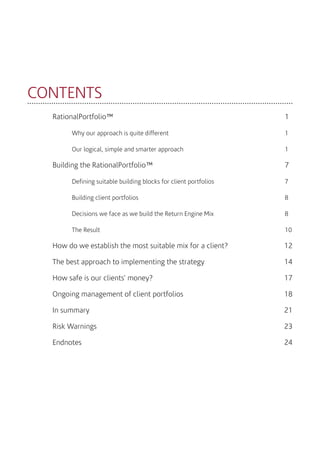 CONTENTS
RationalPortfolio™									1
	 Why our approach is quite different							1
	Our logical, simple and smarter approach						1
Building the RationalPortfolio™							7
	 Defining suitable building blocks for client portfolios				 7
	Building client portfolios 								8
	 Decisions we face as we build the Return Engine Mix				 8
	 The Result									 10
How do we establish the most suitable mix for a client?		 12
The best approach to implementing the strategy				 14
How safe is our clients’ money?						 17
Ongoing management of client portfolios					 18	
In summary					 					 21
Risk Warnings									 23
Endnotes										 24
 