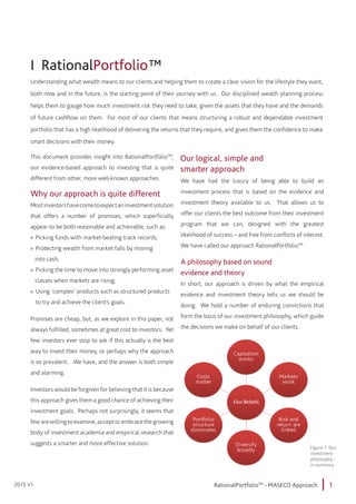 1RationalPortfolioTM
- MASECO Approach2015 V1
I RationalPortfolio™
Understanding what wealth means to our clients and helping them to create a clear vision for the lifestyle they want,
both now and in the future, is the starting point of their journey with us. Our disciplined wealth planning process
helps them to gauge how much investment risk they need to take, given the assets that they have and the demands
of future cashflow on them. For most of our clients that means structuring a robust and dependable investment
portfolio that has a high likelihood of delivering the returns that they require, and gives them the confidence to make
smart decisions with their money.
This document provides insight into RationalPortfolioTM
,
our evidence-based approach to investing that is quite
different from other, more well-known approaches.
Why our approach is quite different
Mostinvestorshavecometoexpectaninvestmentsolution
that offers a number of promises, which superficially
appear to be both reasonable and achievable, such as:
»» Picking funds with market-beating track records;
»» Protecting wealth from market falls by moving 		
into cash;
»» Picking the time to move into strongly performing asset
classes when markets are rising;
»» Using ‘complex’ products such as structured products
	 to try and achieve the client’s goals.
Promises are cheap, but, as we explore in this paper, not
always fulfilled, sometimes at great cost to investors. Yet
few investors ever stop to ask if this actually is the best
way to invest their money, or perhaps why the approach
is so prevalent. We have, and the answer is both simple
and alarming.
Investors would be forgiven for believing that it is because
this approach gives them a good chance of achieving their
investment goals. Perhaps not surprisingly, it seems that
few are willing to examine, accept or embrace the growing
body of investment academia and empirical research that
suggests a smarter and more effective solution.
We have had the luxury of being able to build an
investment process that is based on the evidence and
investment theory available to us. That allows us to
offer our clients the best outcome from their investment
program that we can, designed with the greatest
likelihood of success – and free from conflicts of interest.
We have called our approach RationalPortfolioTM.
A philosophy based on sound
evidence and theory
In short, our approach is driven by what the empirical
evidence and investment theory tells us we should be
doing. We hold a number of enduring convictions that
form the basis of our investment philosophy, which guide
the decisions we make on behalf of our clients.
Our logical, simple and
smarter approach
Figure 1: Our
investment
philosophy -
in summary
 