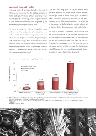 Investment Costs really matter
Minimising costs of all kinds, including the cost of
inflation, and overpaying for the unlikely outcome of
market-beating fund returns, is future purchasing power
in clients’ pockets. In investing, small savings can amount
to large monetary differences when magnified by the
power of compounding returns over time3
.
The cost of investing in an actively managed UK equity
fund (i.e. promising to beat the UK market) is around
1.5% per year4
- based on the average ‘on the road’ costs
of the fund, including the performance drag of trading the
fund. In fact, the average UK equity fund has been shown
to deliver around 2% below the market5
per annum over
the period under review. In the US, the average fund cost
is around 1.3% per annum, before trading costs and tax6
(1% on an asset-weighted basis).
Over the very long term, US equity markets have
delivered returns of around 6% above inflation per year,
on average7
. While an annual cost drag of 2% does not
sound that much, particularly when returns are good,
that level of cost effectively strips investors of 30% or so
of the upside – hardly fair when the investor is taking all
of the risk. Driving down investment costs really matters.
We look to eliminate unnecessary financial costs, and
we also place pressure on the providers we work with
to drive down their costs where we can. The funds we
use are all significantly lower cost than the majority.
Downward price competition in the funds we use is
increasing, which is good for investors. Our choice of the
type of funds we use, and the underlying rationale for our
approach, is explored later in the document.
Figure 2: Investment costs can be unacceptably high - UK as an example
 