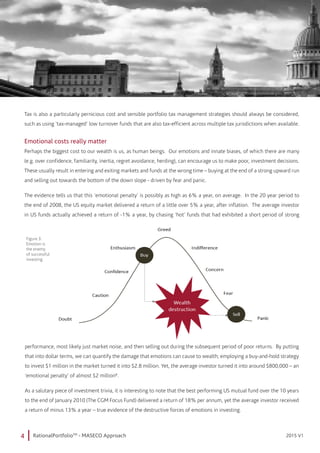 4 RationalPortfolioTM
- MASECO Approach 2015 V12015 V1
Tax is also a particularly pernicious cost and sensible portfolio tax management strategies should always be considered,
such as using ‘tax-managed’ low turnover funds that are also tax-efficient across multiple tax jurisdictions when available.
Emotional costs really matter
Perhaps the biggest cost to our wealth is us, as human beings. Our emotions and innate biases, of which there are many
(e.g. over confidence, familiarity, inertia, regret avoidance, herding), can encourage us to make poor, investment decisions.
These usually result in entering and exiting markets and funds at the wrong time – buying at the end of a strong upward run
and selling out towards the bottom of the down slope - driven by fear and panic.
The evidence tells us that this ‘emotional penalty’ is possibly as high as 6% a year, on average. In the 20 year period to
the end of 2008, the US equity market delivered a return of a little over 5% a year, after inflation. The average investor
in US funds actually achieved a return of -1% a year, by chasing ‘hot’ funds that had exhibited a short period of strong
performance, most likely just market noise, and then selling out during the subsequent period of poor returns. By putting
that into dollar terms, we can quantify the damage that emotions can cause to wealth; employing a buy-and-hold strategy
to invest $1 million in the market turned it into $2.8 million. Yet, the average investor turned it into around $800,000 – an
‘emotional penalty’ of almost $2 million8
.
As a salutary piece of investment trivia, it is interesting to note that the best performing US mutual fund over the 10 years
to the end of January 2010 (The CGM Focus Fund) delivered a return of 18% per annum, yet the average investor received
a return of minus 13% a year – true evidence of the destructive forces of emotions in investing.
Figure 3:
Emotion is
the enemy
of successful
investing
 