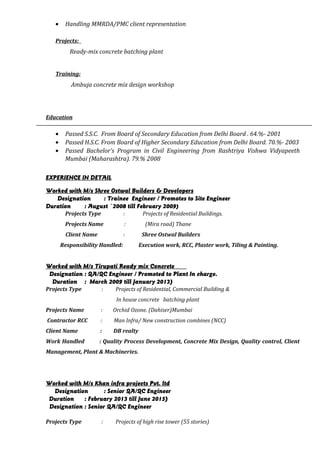 • Handling MMRDA/PMC client representation
Projects:
Ready-mix concrete batching plant
Training:
Ambuja concrete mix design workshop
Education
• Passed S.S.C. From Board of Secondary Education from Delhi Board . 64.%- 2001
• Passed H.S.C. From Board of Higher Secondary Education from Delhi Board. 70.%- 2003
• Passed Bachelor’s Program in Civil Engineering from Rashtriya Vishwa Vidyapeeth
Mumbai (Maharashtra). 79.% 2008
EXPERIENCE IN DETAIL
Worked with M/s Shree Ostwal Builders & Developers
Designation : Trainee Engineer / Promotes to Site Engineer
Duration : August `2008 till February 2009)
Projects Type : Projects of Residential Buildings.
Projects Name : (Mira road) Thane
Client Name : Shree Ostwal Builders
Responsibility Handled: Execution work, RCC, Plaster work, Tiling & Painting.
Worked with M/s Tirupati Ready mix Concrete
Designation : QA/QC Engineer / Promoted to Plant In charge.
Duration : March 2009 till January 2013)
Projects Type : Projects of Residential, Commercial Building &
In house concrete batching plant
Projects Name : Orchid Ozone. (Dahiser)Mumbai
Contractor RCC : Man Infra/ New construction combines (NCC)
Client Name : DB realty
Work Handled : Quality Process Development, Concrete Mix Design, Quality control, Client
Management, Plant & Machineries.
Worked with M/s Khan infra projects Pvt. ltd
Designation : Senior QA/QC Engineer
Duration : February 2013 till June 2015)
Designation : Senior QA/QC Engineer
Projects Type : Projects of high rise tower (55 stories)
 