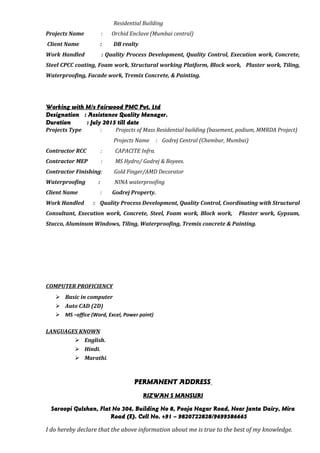 Residential Building
Projects Name : Orchid Enclave (Mumbai central)
Client Name : DB realty
Work Handled : Quality Process Development, Quality Control, Execution work, Concrete,
Steel CPCC coating, Foam work, Structural working Platform, Block work, Plaster work, Tiling,
Waterproofing, Facade work, Tremix Concrete, & Painting.
Working with M/s Fairwood PMC Pvt. Ltd
Designation : Assistance Quality Manager.
Duration : July 2015 till date
Projects Type : Projects of Mass Residential building (basement, podium, MMRDA Project)
Projects Name : Godrej Central (Chembur, Mumbai)
Contractor RCC : CAPACITE Infra.
Contractor MEP : MS Hydro/ Godrej & Boyees.
Contractor Finishing: Gold Finger/AMD Decorator
Waterproofing : NINA waterproofing
Client Name : Godrej Property.
Work Handled : Quality Process Development, Quality Control, Coordinating with Structural
Consultant, Execution work, Concrete, Steel, Foam work, Block work, Plaster work, Gypsum,
Stucco, Aluminum Windows, Tiling, Waterproofing, Tremix concrete & Painting.
COMPUTER PROFICIENCY
 Basic in computer
 Auto CAD (2D)
 MS –office (Word, Excel, Power point)
LANGUAGES KNOWN
 English.
 Hindi.
 Marathi.
PERMANENT ADDRESS
RIZWAN S MANSURI
Saroopi Gulshan, Flat No 304, Building No 8, Pooja Nagar Road, Near Janta Dairy, Mira
Road (E). Cell No. +91 – 9820722828/9699586665
I do hereby declare that the above information about me is true to the best of my knowledge.
 