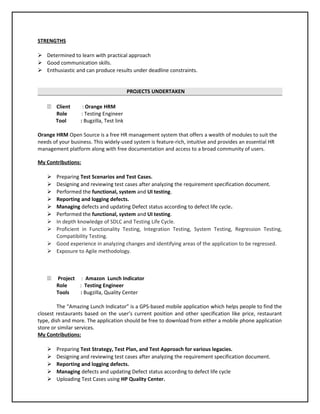 STRENGTHS
 Determined to learn with practical approach
 Good communication skills.
 Enthusiastic and can produce results under deadline constraints.
PROJECTS UNDERTAKEN
11 Client : Orange HRM
Role : Testing Engineer
Tool : Bugzilla, Test link
Orange HRM Open Source is a free HR management system that offers a wealth of modules to suit the
needs of your business. This widely-used system is feature-rich, intuitive and provides an essential HR
management platform along with free documentation and access to a broad community of users.
My Contributions:
 Preparing Test Scenarios and Test Cases.
 Designing and reviewing test cases after analyzing the requirement specification document.
 Performed the functional, system and UI testing.
 Reporting and logging defects.
 Managing defects and updating Defect status according to defect life cycle.
 Performed the functional, system and UI testing.
 In depth knowledge of SDLC and Testing Life Cycle.
 Proficient in Functionality Testing, Integration Testing, System Testing, Regression Testing,
Compatibility Testing.
 Good experience in analyzing changes and identifying areas of the application to be regressed.
 Exposure to Agile methodology.
11 Project : Amazon Lunch Indicator
Role : Testing Engineer
Tools : Bugzilla, Quality Center
The “Amazing Lunch Indicator” is a GPS-based mobile application which helps people to find the
closest restaurants based on the user’s current position and other specification like price, restaurant
type, dish and more. The application should be free to download from either a mobile phone application
store or similar services.
My Contributions:
 Preparing Test Strategy, Test Plan, and Test Approach for various legacies.
 Designing and reviewing test cases after analyzing the requirement specification document.
 Reporting and logging defects.
 Managing defects and updating Defect status according to defect life cycle
 Uploading Test Cases using HP Quality Center.
 