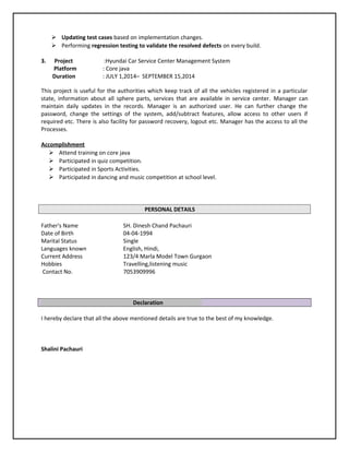  Updating test cases based on implementation changes.
 Performing regression testing to validate the resolved defects on every build.
3. Project :Hyundai Car Service Center Management System
Platform : Core java
Duration : JULY 1,2014– SEPTEMBER 15,2014
This project is useful for the authorities which keep track of all the vehicles registered in a particular
state, information about all sphere parts, services that are available in service center. Manager can
maintain daily updates in the records. Manager is an authorized user. He can further change the
password, change the settings of the system, add/subtract features, allow access to other users if
required etc. There is also facility for password recovery, logout etc. Manager has the access to all the
Processes.
Accomplishment
 Attend training on core java
 Participated in quiz competition.
 Participated in Sports Activities.
 Participated in dancing and music competition at school level.
PERSONAL DETAILS
Father's Name SH. Dinesh Chand Pachauri
Date of Birth 04-04-1994
Marital Status Single
Languages known English, Hindi,
Current Address 123/4 Marla Model Town Gurgaon
Hobbies Travelling,listening music
Contact No. 7053909996
Declaration
I hereby declare that all the above mentioned details are true to the best of my knowledge.
Shalini Pachauri
 