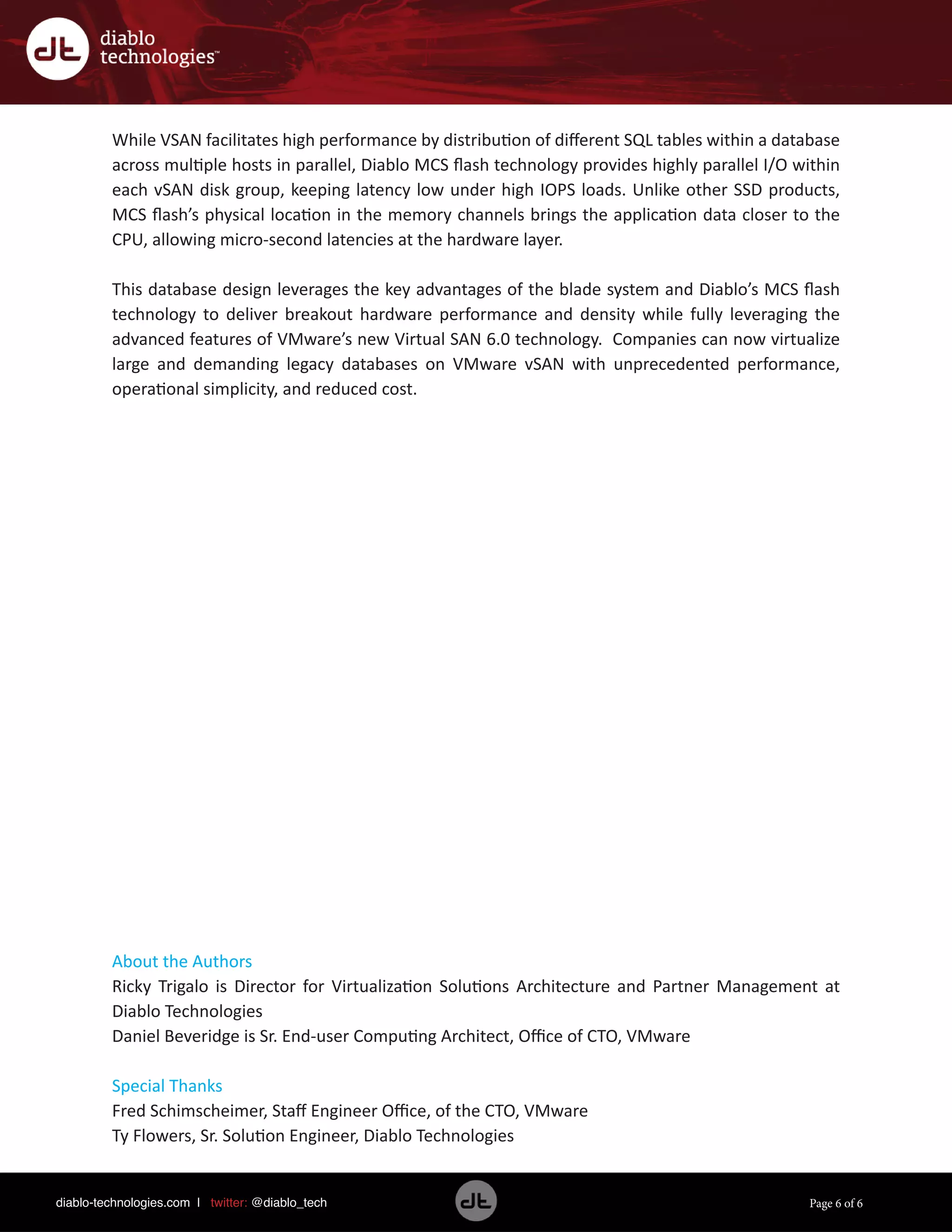 diablo-technologies.com | twitter: @diablo_tech Page 6 of 6
While VSAN facilitates high performance by distribution of different SQL tables within a database
across multiple hosts in parallel, Diablo MCS flash technology provides highly parallel I/O within
each vSAN disk group, keeping latency low under high IOPS loads. Unlike other SSD products,
MCS flash’s physical location in the memory channels brings the application data closer to the
CPU, allowing micro-second latencies at the hardware layer.
This database design leverages the key advantages of the blade system and Diablo’s MCS flash
technology to deliver breakout hardware performance and density while fully leveraging the
advanced features of VMware’s new Virtual SAN 6.0 technology. Companies can now virtualize
large and demanding legacy databases on VMware vSAN with unprecedented performance,
operational simplicity, and reduced cost.
About the Authors
Ricky Trigalo is Director for Virtualization Solutions Architecture and Partner Management at
Diablo Technologies
Daniel Beveridge is Sr. End-user Computing Architect, Office of CTO, VMware
Special Thanks
Fred Schimscheimer, Staff Engineer Office, of the CTO, VMware
Ty Flowers, Sr. Solution Engineer, Diablo Technologies
 