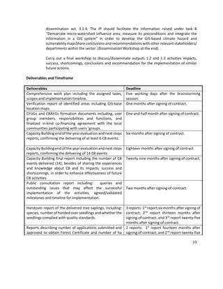 10
dissemination act. 3.1.4. The IP should facilitate the information raised under task 8
“Demarcate micro-watershed influence area, measure its preconditions and integrate the
information in a GIS system” in order to develop the GIS-based climate hazard and
vulnerability mapsShare conclusions and recommendations with other relevant stakeholders/
departments within the sector. (Dissemination Workshop at the end)
Carry out a final workshop to discuss/disseminate outputs 1.2 and 1.3 activities impacts,
success, shortcomings, conclusions and recommendation for the implementation of similar
future actions.
Deliverables and Timeframe
Deliverables Deadline
Comprehensive work plan including the assigned tasks,
scopes and implementation timeline.
Five working days after the brainstorming
session.
Verification report of identified areas including GIS-base
location maps.
One months after signing of contract.
CFUGs and CBAFGs formation documents including, user
group members, responsibilities and functions, and
finalized in-kind co-financing agreement with the local
communities participating with users ‘groups.
One and half month after signing of contract.
Capacity Building end of the year evaluation and next steps
reports, confirming the delivering of at least 6 CB events.
Six months after signing of contract.
Capacity Building end of the year evaluation and next steps
reports, confirming the delivering of 14 CB events
Eighteen months after signing of contract
Capacity Building final report including the number of CB
events delivered (14), besides of sharing the experiences
and knowledge about CB and its impacts, success and
shortcomings, in order to enhance effectiveness of future
CB activities.
Twenty nine months after signing of contract.
Public consultation report including: queries and
outstanding issues that may affect the successful
implementation of the activities, agreed/validated
milestones and timeline for implementation.
Two months after signing of contract.
Handover report of the delivered tree saplings, including:
species, number of handed over seedlings and whether the
seedlings complied with quality standards.
3 reports: 1st
report six months after signing of
contract; 2nd
report thirteen months after
signing of contract; and 3rd
report twenty-five
months after signing of contract.
Reports describing number of applications submitted and
approved to obtain Forest Certificate and number of ha
2 reports: 1st
report fourteen months after
signing of contract; and 2nd
report twenty-five
 