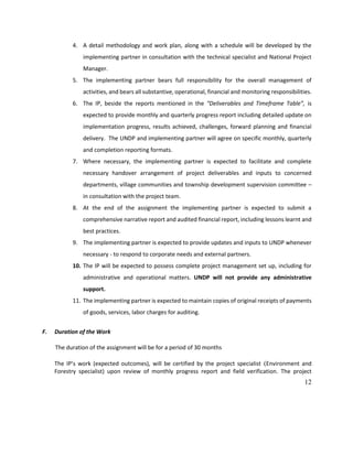 12
4. A detail methodology and work plan, along with a schedule will be developed by the
implementing partner in consultation with the technical specialist and National Project
Manager.
5. The implementing partner bears full responsibility for the overall management of
activities, and bears all substantive, operational, financial and monitoring responsibilities.
6. The IP, beside the reports mentioned in the “Deliverables and Timeframe Table”, is
expected to provide monthly and quarterly progress report including detailed update on
implementation progress, results achieved, challenges, forward planning and financial
delivery. The UNDP and implementing partner will agree on specific monthly, quarterly
and completion reporting formats.
7. Where necessary, the implementing partner is expected to facilitate and complete
necessary handover arrangement of project deliverables and inputs to concerned
departments, village communities and township development supervision committee –
in consultation with the project team.
8. At the end of the assignment the implementing partner is expected to submit a
comprehensive narrative report and audited financial report, including lessons learnt and
best practices.
9. The implementing partner is expected to provide updates and inputs to UNDP whenever
necessary - to respond to corporate needs and external partners.
10. The IP will be expected to possess complete project management set up, including for
administrative and operational matters. UNDP will not provide any administrative
support.
11. The implementing partner is expected to maintain copies of original receipts of payments
of goods, services, labor charges for auditing.
F. Duration of the Work
The duration of the assignment will be for a period of 30 months
The IP’s work (expected outcomes), will be certified by the project specialist (Environment and
Forestry specialist) upon review of monthly progress report and field verification. The project
 