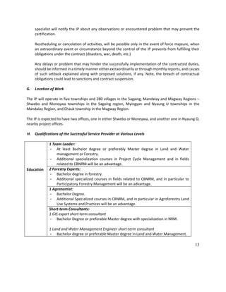 13
specialist will notify the IP about any observations or encountered problem that may prevent the
certification.
Rescheduling or cancelation of activities, will be possible only in the event of force majeure, when
an extraordinary event or circumstance beyond the control of the IP prevents from fulfilling their
obligations under the contract (disasters, war, death, etc.)
Any delays or problem that may hinder the successfully implementation of the contracted duties,
should be informed in a timely manner either extraordinarily or through monthly reports, and causes
of such setback explained along with proposed solutions, if any. Note, the breach of contractual
obligations could lead to sanctions and contract suspension.
G. Location of Work
The IP will operate in five townships and 280 villages in the Sagaing, Mandalay and Magway Regions –
Shwebo and Moneywa townships in the Sagaing region, Myingyan and Nyaung U townships in the
Mandalay Region, and Chauk township in the Magway Region.
The IP is expected to have two offices, one in either Shwebo or Moneywa, and another one in Nyaung O,
nearby project offices.
H. Qualifications of the Successful Service Provider at Various Levels
Education
1 Team Leader:
- At least Bachelor degree or preferably Master degree in Land and Water
management or Forestry.
- Additional specialization courses in Project Cycle Management and in fields
related to CBNRM will be an advantage.
2 Forestry Experts:
- Bachelor degree in forestry.
- Additional specialized courses in fields related to CBNRM, and in particular to
Participatory Forestry Management will be an advantage.
1 Agronomist:
- Bachelor Degree.
- Additional Specialized courses in CBNRM, and in particular in Agroforestry Land
Use Systems and Practices will be an advantage.
Short-term Consultants:
1 GIS expert short-term consultant
- Bachelor Degree or preferable Master degree with specialization in NRM.
1 Land and Water Management Engineer short-term consultant
- Bachelor degree or preferable Master degree in Land and Water Management.
 