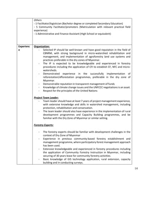 14
Others
- 1 Facilitator/logistician (Bachelor degree or completed Secondary Education)
- 5 Community Facilitator/promoters (Matriculation with relevant practical field
experience)
- 1 Administrative and Finance Assistant (High School or equivalent)
Experienc
e
Organization:
- Selected IP should be well-known and have good reputation in the field of
CBNRM, with strong background in micro-watershed rehabilitation and
management, and implementation of agroforestry land use systems and
practices preferable in the dry zones of Myanmar.
- The IP is expected to be knowledgeable and experienced in forestry
procedures including the application of CFI to establish CF, NFC and micro-
watersheds.
- Demonstrated experience in the successfully implementation of
reforestation/afforestation programmes, preferable in the dry zone of
Myanmar.
- Demonstrable reputation in transparent management of funds
- Knowledge of climate change issues and the UNFCCC negotiations is an asset.
- Respect for the principles of the United Nations
Project Team Leader:
- Team leader should have at least 7 years of project management experience,
with extensive knowledge and skills in watershed management, including
protection, rehabilitation and conservation.
- The team leader should also have experience in the implementation of rural
development programmes and Capacity Building programmes, and be
familiar with the Dry Zone of Myanmar or similar setting.
Forestry Experts:
- The forestry experts should be familiar with development challenges in the
context of Dry Zone of Myanmar
- Experience in previous community-based forestry establishment and
management programme, where participatory forest management approach
has been used.
- Extensive knowledgeable and experienced in forestry procedures including
the application of Community Forestry Instruction in Myanmar, including
securing of 30 years lease for community forestry activities.
- Basic knowledge of GIS technology application, rural extension, capacity
building and in conducting surveys.
 