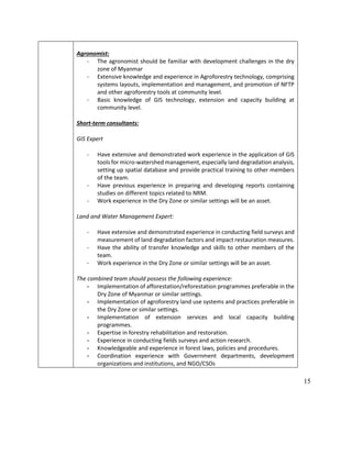 15
Agronomist:
- The agronomist should be familiar with development challenges in the dry
zone of Myanmar
- Extensive knowledge and experience in Agroforestry technology, comprising
systems layouts, implementation and management, and promotion of NFTP
and other agroforestry tools at community level.
- Basic knowledge of GIS technology, extension and capacity building at
community level.
Short-term consultants:
GIS Expert
- Have extensive and demonstrated work experience in the application of GIS
tools for micro-watershed management, especially land degradation analysis,
setting up spatial database and provide practical training to other members
of the team.
- Have previous experience in preparing and developing reports containing
studies on different topics related to NRM.
- Work experience in the Dry Zone or similar settings will be an asset.
Land and Water Management Expert:
- Have extensive and demonstrated experience in conducting field surveys and
measurement of land degradation factors and impact restauration measures.
- Have the ability of transfer knowledge and skills to other members of the
team.
- Work experience in the Dry Zone or similar settings will be an asset.
The combined team should possess the following experience:
- Implementation of afforestation/reforestation programmes preferable in the
Dry Zone of Myanmar or similar settings.
- Implementation of agroforestry land use systems and practices preferable in
the Dry Zone or similar settings.
- Implementation of extension services and local capacity building
programmes.
- Expertise in forestry rehabilitation and restoration.
- Experience in conducting fields surveys and action research.
- Knowledgeable and experience in forest laws, policies and procedures.
- Coordination experience with Government departments, development
organizations and institutions, and NGO/CSOs
 