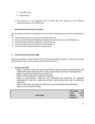 17
C. Local office costs
D. Miscellaneous
c) The payments for the assignment will be made upon the delivering of the following
milestones/outputs in ten installments:
J. Recommended Presentation of Proposal
Service providers/development organizations must include the following documents when submitting the
bid:
● Proposal Submission Cover Letter Form (see RFP Section 4);
● Documents Establishing the Eligibility and Qualifications of the Proposer (see RFP Section 5);
● Technical Proposal (see prescribed form in RFP Section 6);
● Financial Proposal (see prescribed form in RFP Section 7);
● Any attachments and/or appendices to the proposal.
K. Criteria for Selecting the Best Offer
Lowest price method –Lowest financial offer of technically qualified Proposals (i.e., offers that are rated
70% and above). Please see the details in the RFP Data Sheet No. 25.
L. Annexes to the TOR
- ANNEX I IDENTIFIED AREA FOR MICRO-WATERSHED PROTECTION AND REHABILITATION, AND
COMMUNITY BASED AGROFORESTRY, AS WELL AS NEW AREAS THAT NEED TO BE IDENTIFIED.
- ANNEX II CAPACITY BUILDING STRATEGY AND PLAN.
- ANNEX III TREE SAPLINGS THAT UNDP WILL PROVIDE.
- ANNEX IV USER-FRIENDLY TEMPLATE FOR COMMUNITY-LED INVENTORY OF ONGOING
AGROFORESTRY PRACTICES (AGRO-SILVICULTURE; AGRO-SILVIPASTURE; AND SILVOPASTURE
PRACTICES).
- ANNEX V UNIVERSAL SOIL LOSS EQUATION AND (USLE) WIN EROSION EQUATION (WEQ)
- ANNEX VI BILL OF QUANTITY (BoQ).
Deliverables
Percentage of
Total Price
(Weigh for
payment)
 