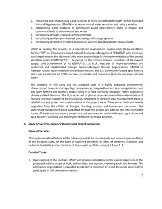 2
2. Protecting and rehabilitating 6,141 hectares of micro-watersheds through Farmer-Managed
Natural Regeneration (FMNR) to increase natural water retention and reduce erosion
3. Establishing 3,983 hectares of community-based agro-forestry plots in private and
communal lands to conserve soil and water
4. Introducing drought-resilient farming methods
5. Introducing resilient post-harvest processing and storage systems
6. Introducing diversified livestock production systems targeting landless households
UNDP is seeking the services of a specialized development organization (Implementation
Partner “IP”) in Community-based Natural Resources Management “CBNRM” with extensive
work experience in the Myanmar’s dry zone, to contribute in the implementation of the project
activities under COMPONENT 1: Response to the climate-induced reduction of freshwater
supply, and achievement of its OUTPUTS: 1.2: 6,141 hectares of micro-watersheds are
protected and rehabilitated through Farmer-Managed Natural Regeneration (FMNR) to
increase natural water retention and reduce erosion; and 1.3: Community-based agro-forestry
plots are established on 3,983 hectares of private and communal lands to conserve soil and
water.
The selected IP, will carry out the assigned tasks in a highly degraded environment,
characterized by water shortage, high temperatures, marginal land and scarce vegetation cover
and with farmers and landless people living in a food insecurity situation, highly exposed to
climate related disasters. The IP, is expected to play an important role in the materialization of
forestry activities supported by this project, embedded in concrete local management plans to
rehabilitate and protect micro-watersheds in the project areas. These watersheds are heavily
degraded from the effects of drought, flooding, erosion and human encroachment. The
watershed management plans supported through the project will address the interconnected
issues of water use and source protection; soil conservation and enrichment; agriculture and
agro-forestry; and land use planning for different livelihood activities.
A. Scope of Services, Expected Outputs and Target Completion
Scope of Services
The Implementation Partner will be fully responsible for the adequate and timely implementation
of the assigned tasks, on the basis of specified directives in terms of contents, schedule, and
technical feasibility and on the basis of the project portfolio outputs 1.2 and 1.3.
Detailed Tasks:
1. Upon signing of the contract, UNDP will provide orientation on the overall objectives of the
proposed activity, scope of work, deliverables, site location, reporting tools and formats. The
contracted organization is expected to identify a minimum of 3 mid to senior level staff to
participate in this orientation session.
 