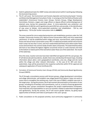 3
2. Submit updated work plan for UNDP review and endorsement within 5 working days following
the brainstorming session.
3. The IP, will assist the Environment and Forestry Specialist and Community-based Forestry
and Watershed Management Consultant, firstly: in carrying out the final field verification with
stakeholder’s (Communal Forestry Users Groups, Farmers Groups, Village Development
Committees, foresters, rangers and range officers or deputy officer) conformity/approval of
selected areas during the preparation phase: 1) micro-watershed area protection and
rehabilitation (5,304 ha); and 2) agroforestry work (292 ha); and secondly, in the identification
of new areas as follows: micro-watershed protection and rehabilitation - 728 ha, and
Agroforestry - 733 ha (for further instructions refer to ANNEX I)
The areas covered for micro-watershed protection and rehabilitation practices under this ToR
includes: Community Forestry (CF), Natural Forest Conservation (NFC) and micro-watershed
catchments. CF will be established within village own land, reserved forest, public protected
forest and natural forest conservation areas; NFC in traditional privately owned natural forest
land in areas not less than 5 acres; and micro-watershed/catchment areas where water flows
across land and drain into common body of water (dams and ponds). The watershed boundary
will more or less follow the highest ridgeline around the stream or creek channels and meet
at the bottom or lowest point of the land where water flows out of the watershed - the mouth
of the waterway.
Once the areas, location and sizes have been identified and agreed with the user groups, the
IP will demarcate plot boundaries, double check sizes and develop GIS-based maps, including
information about: plots x and y geographical coordinates, area size, village and site name
within the village and other relevant information. In the case of CF, NFC and micro-
watersheds, maps will be presented to the respective authorities within FD for approval and
subsequent application of Forest Certificate (FC).
4. Formation of Communal Forestry Users Groups (CFUG) and Community Based Agroforestry
Groups (CBAFG).
The IP through a consultation process with farmers groups, village development committees
and village administrator, will establish new village-based CFUG (where it does not exist) or
assess how to strengthen the existing ones. And in the case of CBAFG, establish new ones in
the target areas. During this process, the IP will maintain documentation on formation of user
groups, including list of members and commitments, such as, in-kind co-financing agreement
describing users’ groups contribution throughout the project implementation (manpower,
local materials) and responsibilities to carry out activities related to watershed management
and agroforestry. During the process, the IP will ensure gender balance, by giving equal
opportunities to females and males to participate in the users’ groups.
5. Public consultation on the proposed activities, local community engagement in community
 