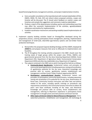 4
based forestry/agroforestry management activities, and project implementation timeline.
a. Carry out public consultation at the township level with involved stakeholders (CFUG,
CBAFG, DZGD, FD, DoA, ECD and others) where proposed activities, scopes and
timeline will be discussed. The IP should solicit feedback on realistic scopes and
timelines and compile the suggestions and comments made by stakeholders.
b. Produce a report of the above process including: queries and outstanding issues that
may affect the successful implementation of the activities, agreed/validated
milestones and timeline for implementation.
c. Establish coordination mechanisms and working modality toward implementation of
activities.
6. Implement capacity building activities based on Strategy/Plan developed during the
preparatory process, covering participatory forest management, planning, implementation
and management of small-scale, diversified agro-forestry systems and non-timber forest
production techniques.
a. Revise/refine the proposed Capacity Building Strategy and Plan (CBSP), displayed in
ANNEX II, and propose measures that serve to effectuate its implementation and
feasibility.
b. The IP throughout the training activities proposed in the CBSP, should cover the
training needs of target groups within the project area: CFUGs, CBAFGs and
governmental personnel from the Dry Zone Greening Department (DZGD), Forest
Department (FD), Department of Agriculture (DoA), Environmental Conservation
Department (ECD) and other key stakeholders (e.g. Department of Irrigation)
c. The subjects contained in the CBSP and on which training will be held are as follows:
● Community-based Agroforestry: fundamental notions and principles of
community-based agroforestry including awareness raising and socialization
of agroforestry potential for the dry zone; theoretical knowledge and
practical skills on nursery, agroforestry systems establishment and
management; and Non-Forest Timber Products opportunities (NFTP).
● Participatory community-based forestry: fundamental notions and
principles of participatory community-based forestry, including awareness
raising and socialization of its potential for the dry zone; dissemination of
forest laws, Community Forestry Instruction and other laws and policies
related to the sector, including specific trainings on procedures and
requirements contained in the Community Forestry Instruction to obtain 30
years’ land lease certificate including all the steps; and theoretical
knowledge and practical skills on nursery, forest establishment and
management, referring to Myanmar’s experience in participatory forest
management in drought-prone zone best practices and lesson learned.
● Other topics of interest related to Natural Resources Management: micro-
watershed protection, rehabilitation and management, GIS technology &
 