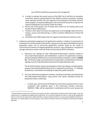 5
use of GPS for land/forest assessment and management
d. In order to evaluate the overall success of the CBSP, the IP will form an Evaluation
Committee, wherein representatives of the different entities are present, including
sector specialist and PM. The main objective of the Evaluation Committee will be to
assess progress of capacity building plan and recommend measures to improve the
capacity building plan and activities under the project.
e. By the end of the project, the IP should have carried out 34 training events and
trained at least 2,200 persons.
f. Produce a final report and share the experiences and knowledge about CB and its
impacts, success and shortcomings, in order to enhance effectiveness of future CB
activities.
g. Coordinate with UNDP project team for regular monitoring visit and ad-hoc visits.
7. Implement watershed management and agroforestry activities, including: 1) conservation of
existing forest and afforestation/reforestation using priority tree species identified during the
preparation phase; and 2) community agroforestry activities based on the results of
community-led inventory of ongoing agroforestry practices: agro-silvopastoral, silvopastoral
and agro-silviculture systems and non-timber forest products (NTFP) utilizations.
a. Necessary tree saplings for both afforestation/reforestation activities related to
micro-watershed protection and rehabilitation, as well as for agroforestry practices,
will be provided by UNDP (amount and tentative delivery schedule is shown in ANNEX
III). The IP will arrange and coordinate the transportation and distribution of the tree
saplings from the Township delivery points to the target plantation sites.
The IP will fill handover reports during delivery of the tree saplings, including species,
purpose (reforestation/afforestation works or agroforestry practices), of seedlings
handed over, and whether the seedlings comply with quality standards1
b. Carry out watershed management activities, including conservation of existing forest
and afforestation/reforestation using priority tree species identified during the
preparation phase, comprising;
- In those cases, where Forest Certificate has not yet been acquired, the IP in strict
compliance with guidelines given in the Community Forestry Instruction
(MOECAF, 1995), will be responsible in coordination with the users’ groups and
1
Quality Standards comprises the checking of stem height, stem form, sapling health, diameter and vertically straight. In the case
of forest trees, it is advisable tree saplings with a height of 30 - 45 cm, minimum diameter of 0.50 cm, round, sturdy, lignified and
6 leaves; and in the case of fruit trees, height of 30-60 cm, minimum diameter of 0.75 cm, round, sturdy, lignified and 8 leaves. In
both cases, tree sapling ought to be free of fungus, insect attack and disease infection and undergo an enduring period before
delivering.
 