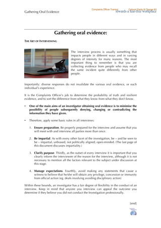 Gathering Oral Evidence
Page 4 of 4 © Jane Oliver 2009
Gathering oral evidence:
THE ART OF INTERVIEWING
The interview process is usually something that
impacts people in different ways and in varying
degrees of intensity for many reasons. The most
important thing to remember is that you are
collecting evidence from people who may recall
the same incident quite differently from other
people.
Importantly: diverse responses do not invalidate the various oral evidence, or each
individual’s experience.
It is the Complaints Officer’s job to determine the probability of truth and resilient
evidence, and to sort the difference from what they know from what they don’t know.
• One of the main aims of an investigator obtaining oral evidence is to minimise the
possibility of people subsequently denying, changing or contradicting the
information they have given.
• Therefore, apply some basic rules in all interviews:
1. Ensure preparation. Be properly prepared for the interview and assume that you
will meet with and interview all parties more than once.
2. Be impartial. As with every other facet of the investigation, be – and be seen to
be – impartial, unbiased, not politically aligned, open-minded. (The last page of
this document discusses impartiality.)
3. Clarify purpose. Thirdly, as the outset of every interview it is important that you
clearly inform the interviewee of the reason for the interview, although it is not
necessary to mention all the factors relevant to the subject under discussion at
this stage.
4. Manage expectations. Fourthly, avoid making any statements that cause a
witness to believe that he/she will obtain any privilege, concession or immunity
from official action (eg. deals involving avoiding disciplinary action)
Within these bounds, an investigator has a fair degree of flexibility in the conduct of an
interview. Keep in mind that anyone you interview can appeal the outcome you
determine if they believe you did not conduct the Investigation professionally.
[end]
 