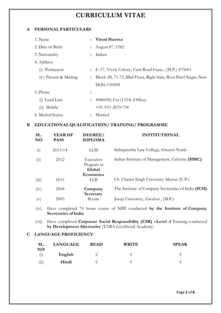 Page 1 of 6
CURRICULUM VITAE
A PERSONAL PARTICULARS
1. Name : Vinod Sharma
2. Date of Birth : August 8th
, 1982
3. Nationality : Indian
4. Address
(i) Permanent : E-17, Vivek Colony, Cant Road Guna , (M.P.) 473001
(ii ) Present & Mailing : Block-28, 71-72, IIIrd Floor, Right Side, West Patel Nagar, New
Delhi-110008
5. Phone :
(i) Land Line
(ii) Mobile
: 4086000, Ext (1314) (Office)
+91-931-2670-754
6. Marital Status : Married
B EDUCATIONAL QUALIFICATION/ TRAINING/ PROGRAMME
SL.
NO
YEAR OF
PASS
DEGREE/
DIPLOMA
INSTITUTIONAL
(i) 2013-14 LLM Indraprastha Law College, Greater Noida
(ii) 2012 Executive
Program in
Global
Economics
Indian Institute of Management, Calcutta (IIMC)
(iii) 2011 LLB Ch. Charan Singh University Meerut (U.P.)
(iv) 2008 Company
Secretary
The Institute of Company Secretaries of India (ICSI)
(v) 2003 B.com Jiwaji University, Gwalior , (M.P.)
(vi) Have completed 70 hours course of NIIT conducted by the Institute of Company
Secretaries of India
(vii) Have completed Corporate Social Responsibility (CSR) –Level -1 Training conducted
by Development Alternative (TARA Livelihood Academy)
C LANGUAGE PROFICIENCY
SL.
NO
LANGUAGE READ WRITE SPEAK
(i) English √ √ √
(ii) Hindi √ √ √
 