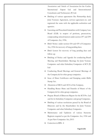 Page 3 of 6
Association and Article of Association for the Cochin
International Airport Ltd. and Intercontinental
Consultants and Technocrats (P) Ltd.
 Drafting of various agreements like Partnership deed,
Joint Ventures Agreement, services agreement etc. and
registered the same with the applicable authorities and
agencies.
 Liasoning and Procedural formalities with Company Law
Board (CLB) in respect of petitions, prosecution,
compounding related matters under section 297 and 299
of Companies Act, 1956.
 Draft Notice under section 434 and 439 of Companies
Act, 1956 for recovery of long pending dues.
 Draft Letters for recovery of long pending dues and
follow-up.
 Drafting of Notice and Agenda for conducting Board
Meeting and Shareholders Meetings for Joint Venture
Companies and other Subsidiary Companies of ICT (P)
Ltd
 Conducting Board Meetings and General Meetings of
the Company & for other group companies.
 Issue of Share Certificates and Stamping under Delhi
Stamp Act.
 Alteration of MOA and AOA of the Company.
 Handling Bonus Share and Transfer of Shares of the
Company & for other group companies.
 Prepare Board of Directors Report for the ICT Pvt. Ltd
and for its Subsidiary Companies and group Companies.
 Drafting of various resolutions passed by the Board of
Directors and by the Shareholders for Joint Venture
Companies and other Subsidiary Companies.
 Maintenance and Updation of various Statutory
Registers required as per the Companies Act, 1956 and
As per New Companies Act, 2013
 Correction in DIN -4
 