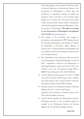 Page 5 of 6
Partnership Program with European Commission (EU)
to help the Directorate of Institutional Finance of the
Government of Chhattisgarh to identify gaps and
weaknesses in expenditure tracking for health and
education sectors, and help to move towards output
budgets in the medium term. The study covers donor
funded and government funded schemes and programs
of the Health and School Education Departments of the
Government of Chhattisgarh. The report is accepted
by the Government of Chhattisgarh and uploaded
on its website www.scert.cg.gov.in
 Was member of the consulting team engaged in
development and preparation of PPP Training Content
& Curriculum Development and Training of Trainers
for Department of Economic Affairs, Ministry of
Finance, Govt. of India funded by the World Bank, and
was assigned to work on developing case studies as part
of the training materials.
 Was responsible for the evaluation of bids received for
the six laning project of Hyderabad-Bangalore section of
NH-7- Upgradation, Operation and Maintenance of
Hyderabad-Bangalore section from km 534.722 to km
556.840 in the state of Karnataka through PPP on
DBFOT basis (Package No. NS -2/BOT/KNT-2).
 Assisted NHAI for pre-bid queries for NH-7 on RFQ
stage. Bid Evaluation at RFP Stage as well as shortlist
the Concessionaire, legal vetting of Model Concession
Agreement and legal vetting of SPV Company.
 Financial Analysis for 2 laning and 4 laning of National
Highway No-203, 17 and 83 on BOT basis.
(prepared various scenarios of financial analysis of the
above National Highway Projects)
 Assisted NHAI regarding the Disbursement of Grant,
Performance Security as well as financial opinion on
shortfall in the Performance Security for National
Highway No. 21 and National Highway No 22.
 
