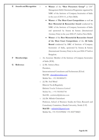 Page 6 of 6
E Awards and Recognition :  Winner of the “Best Presenters Group” at 154th
Management Skills Orientation Programme organized by
NIRC of the Institute of Company Secretaries of India
in the year of 2010-11, at New Delhi.
 Winner of The Moot Court Competitions as well as
Best Memorial & Researcher Award conducted by
NIRC of the Institute of Company Secretaries of India
and sponsored by Surana & Surana (International
Attorney Firm) in the year 2006-07, held at New Delhi.
 Winner of the Best Memorial & Researcher Award
of the Moot Court Competitions of the All India
Round conducted by SIRC of Institute of Company
Secretaries of India, sponsored by Surana & Surana
(International Attorney Firm) in the year 2006-07 held at
Bangalore.
F Memberships : An Associate Member of the Institute of Company Secretaries
of India (ICSI).
G Reference : (i) Mr. Amitava Basu
President ,
Intercontinental Consultants and Technocrats (P) Ltd.
Mail ID:- abasu@ictonline.com
Mobile No:- +91-9810001673
: (ii) Mr. Atul Mittal
Director Tax & Regularity
Deloitte Touche Tohmatsu Limited
Mobile No. :-+91-9810065744
Mail ID:- atulmittal@deloitte.com
: (iii) Dr. Milindo Chakrabarti
Professor, School of Business Studies & Chair, Research and
Consultancy Committee, Sharda University, Noida (U.P)
Mail ID :- milindo62@gmail.com
Mobile No. +91-9313199838/ +91-8527758823
 