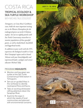 •	 Monitor and tag green sea
turtles at the Sea Turtle
Conservancy’s field station in
Tortuguero.
•	 Set out on guided hikes in
the rainforest to identify
neotropical flora and fauna.
•	 Take an exciting whitewater
rafting adventure down the
Sarapiquí River.
•	 Examine the ways in
which the needs of local
communities are balanced
with environmental concerns.
PROGRAM HIGHLIGHTS
COSTA RICA
TROPICAL ECOLOGY &
SEA TURTLE WORKSHOP
WITH MICHAELTALLY, ZOOLOGIST
Tortuguero, on Costa Rica’s Caribbean
coast, holds the most important nesting
site in the Western Hemisphere for the
endangered green sea turtle (Chelonia
mydas). Set out on nightly patrols with
Sea Turtle Conservancy researchers to
monitor populations of these graceful
giants, as well as leatherback, hawksbill,
and loggerhead turtles.
In addition to your work with the STC,
experience the biological wealth in Costa
Rica’s Sarapiquí region and at Arenal
Volcano with your knowledgeable and
experienced leader, zoologist and science
educator Michael Tally.
JULY 3 – 12, 2016
10 DAYS | 9 NIGHTS
 