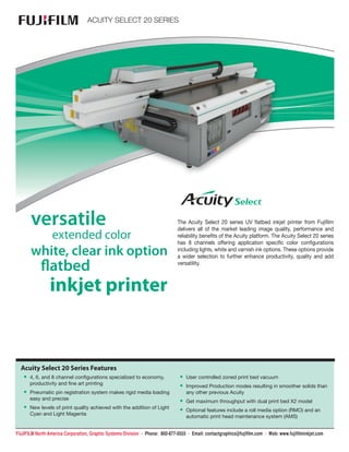 FUJIFILM North America Corporation, Graphic Systems Division • Phone: 800-877-0555 • Email: contactgraphics@fujifilm.com • Web: www.fujifilminkjet.com
TM
ACUITY SELECT 20 SERIES
versatile
extended color
white, clear ink option
flatbed
inkjet printer
Acuity Select 20 Series Features
•• 4, 6, and 8 channel configurations specialized to economy,
productivity and fine art printing
•• Pneumatic pin registration system makes rigid media loading
easy and precise
•• New levels of print quality achieved with the addition of Light
Cyan and Light Magenta
•• User controlled zoned print bed vacuum
•• Improved Production modes resulting in smoother solids than
any other previous Acuity
•• Get maximum throughput with dual print bed X2 model
•• Optional features include a roll media option (RMO) and an
automatic print head maintenance system (AMS)
The Acuity Select 20 series UV flatbed inkjet printer from Fujifilm
delivers all of the market leading image quality, performance and
reliability benefits of the Acuity platform. The Acuity Select 20 series
has 8 channels offering application specific color configurations
including lights, white and varnish ink options. These options provide
a wider selection to further enhance productivity, quality and add
versatility.
 