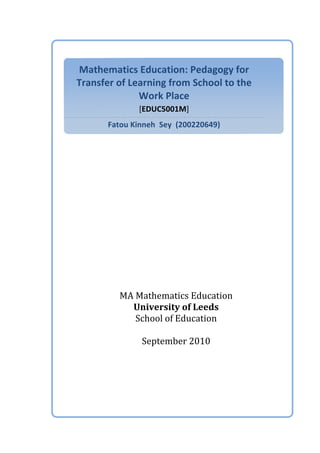 Mathematics	
  Education:	
  Pedagogy	
  for	
  
Transfer	
  of	
  Learning	
  from	
  School	
  to	
  the	
  
Work	
  Place	
  
[EDUC5001M]	
  
Fatou	
  Kinneh	
  	
  Sey	
  	
  (200220649)	
  
	
  
	
  
	
  
	
  
	
  
	
  
	
  
MA	
  Mathematics	
  Education	
  
University	
  of	
  Leeds	
  
School	
  of	
  Education	
  
	
  
September	
  2010	
  
	
  
	
  
 