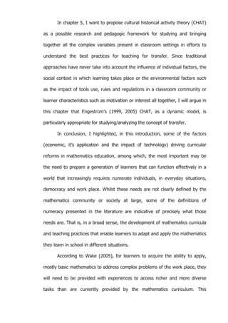   9	
  
In chapter 5, I want to propose cultural historical activity theory (CHAT)
as a possible research and pedagogic framework for studying and bringing
together all the complex variables present in classroom settings in efforts to
understand the best practices for teaching for transfer. Since traditional
approaches have never take into account the influence of individual factors, the
social context in which learning takes place or the environmental factors such
as the impact of tools use, rules and regulations in a classroom community or
learner characteristics such as motivation or interest all together, I will argue in
this chapter that Engestrom’s (1999, 2005) CHAT, as a dynamic model, is
particularly appropriate for studying/analyzing the concept of transfer.
In conclusion, I highlighted, in this introduction, some of the factors
(economic, it’s application and the impact of technology) driving curricular
reforms in mathematics education, among which, the most important may be
the need to prepare a generation of learners that can function effectively in a
world that increasingly requires numerate individuals, in everyday situations,
democracy and work place. Whilst these needs are not clearly defined by the
mathematics community or society at large, some of the definitions of
numeracy presented in the literature are indicative of precisely what those
needs are. That is, in a broad sense, the development of mathematics curricula
and teaching practices that enable learners to adapt and apply the mathematics
they learn in school in different situations.
According to Wake (2005), for learners to acquire the ability to apply,
mostly basic mathematics to address complex problems of the work place, they
will need to be provided with experiences to access richer and more diverse
tasks than are currently provided by the mathematics curriculum. This
 
